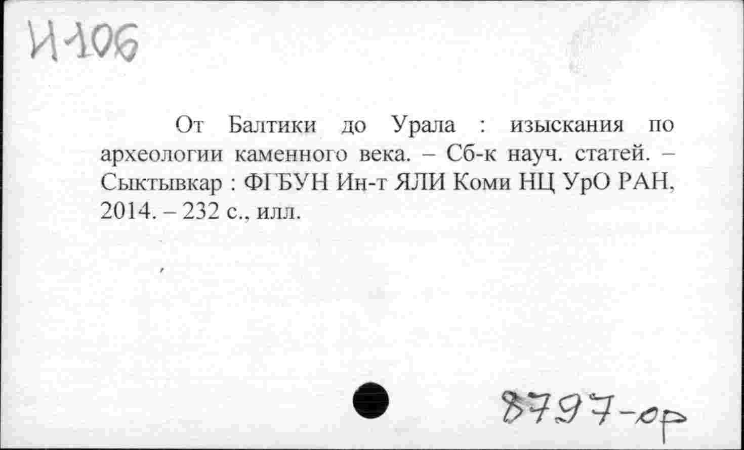 ﻿И 406
От Балтики до Урала : изыскания по археологии каменного века. - Сб-к науч, статей. -Сыктывкар : ФГБУН Ин-т ЯЛИ Коми НЦ УрО РАН, 2014. - 232 с., илл.